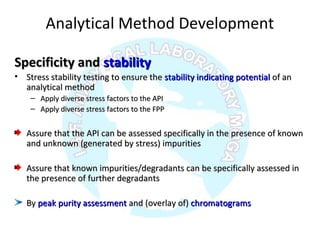Analytical Method Development
Specificity andSpecificity and stabilitystability
• Stress stability testing to ensure theStress stability testing to ensure the stability indicating potentialstability indicating potential of anof an
analytical methodanalytical method
– Apply diverse stress factors to the APIApply diverse stress factors to the API
– Apply diverse stress factors to the FPPApply diverse stress factors to the FPP
Assure that the API can be assessed specifically in the presence of knownAssure that the API can be assessed specifically in the presence of known
and unknown (generated by stress) impuritiesand unknown (generated by stress) impurities
Assure that known impurities/degradants can be specifically assessed inAssure that known impurities/degradants can be specifically assessed in
the presence of further degradantsthe presence of further degradants
ByBy peak purity assessmentpeak purity assessment and (overlay of)and (overlay of) chromatogramschromatograms
 