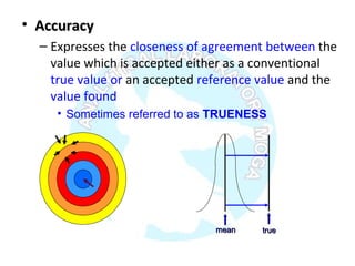 • AccuracyAccuracy
– Expresses the closeness of agreement between the
value which is accepted either as a conventional
true value or an accepted reference value and the
value found
• Sometimes referred to as TRUENESS
truetruemeanmean
 
