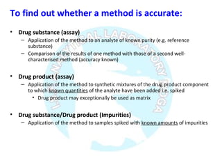 To find out whether a method is accurate:
• Drug substance (assay)
– Application of the method to an analyte of known purity (e.g. reference
substance)
– Comparison of the results of one method with those of a second well-
characterised method (accuracy known)
• Drug product (assay)
– Application of the method to synthetic mixtures of the drug product component
to which known quantities of the analyte have been added i.e. spiked
• Drug product may exceptionally be used as matrix
• Drug substance/Drug product (Impurities)
– Application of the method to samples spiked with known amounts of impurities
 
