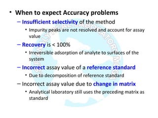 • When to expect Accuracy problems
– Insufficient selectivity of the method
• Impurity peaks are not resolved and account for assay
value
– Recovery is < 100%
• Irreversible adsorption of analyte to surfaces of the
system
– Incorrect assay value of a reference standard
• Due to decomposition of reference standard
– Incorrect assay value due to change in matrix
• Analytical laboratory still uses the preceding matrix as
standard
 