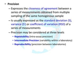 • Precision
– Expresses the closeness of agreement between a
series of measurements obtained from multiple
sampling of the same homogenous sample
– Is usually expressed as the standard deviation (S),
variance (S2
) or coefficient of variation (RSD) of a
series of measurements
– Precision may be considered at three levels
• Repeatability (intra-assay precision)
• Intermediate Precision (variability within a laboratory)
• Reproducibility (precision between laboratories)
 