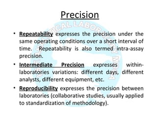 Precision
• Repeatability expresses the precision under the
same operating conditions over a short interval of
time. Repeatability is also termed intra-assay
precision.
• Intermediate Precision expresses within-
laboratories variations: different days, different
analysts, different equipment, etc.
• Reproducibility expresses the precision between
laboratories (collaborative studies, usually applied
to standardization of methodology).
 