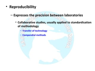 • Reproducibility
– Expresses the precision between laboratories
• Collaborative studies, usually applied to standardisation
of methodology
– Transfer of technology
– Compendial methods
 