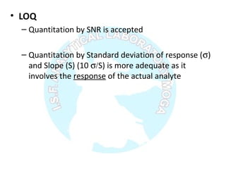 • LOQ
– Quantitation by SNR is accepted
– Quantitation by Standard deviation of response (σ)
and Slope (S) (10 σ/S) is more adequate as it
involves the response of the actual analyte
 