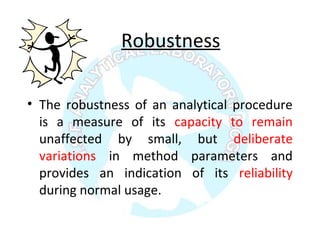 Robustness
• The robustness of an analytical procedure
is a measure of its capacity to remain
unaffected by small, but deliberate
variations in method parameters and
provides an indication of its reliability
during normal usage.
 