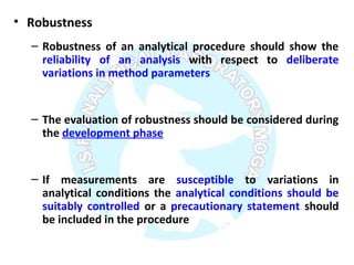 • Robustness
– Robustness of an analytical procedure should show the
reliability of an analysis with respect to deliberate
variations in method parameters
– The evaluation of robustness should be considered during
the development phase
– If measurements are susceptible to variations in
analytical conditions the analytical conditions should be
suitably controlled or a precautionary statement should
be included in the procedure
 