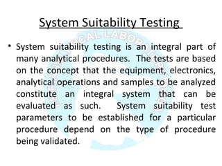 System Suitability Testing
• System suitability testing is an integral part of
many analytical procedures. The tests are based
on the concept that the equipment, electronics,
analytical operations and samples to be analyzed
constitute an integral system that can be
evaluated as such. System suitability test
parameters to be established for a particular
procedure depend on the type of procedure
being validated.
 