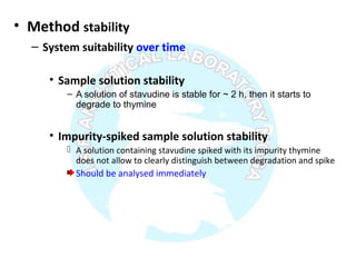 • Method stability
– System suitability over time
• Sample solution stability
– A solution of stavudine is stable for ~ 2 h, then it starts to
degrade to thymine
• Impurity-spiked sample solution stability
 A solution containing stavudine spiked with its impurity thymine
does not allow to clearly distinguish between degradation and spike
Should be analysed immediately
 