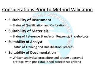 Considerations Prior to Method Validation
• Suitability of Instrument
– Status of Qualification and Calibration
• Suitability of Materials
– Status of Reference Standards, Reagents, Placebo Lots
• Suitability of Analyst
– Status of Training and Qualification Records
• Suitability of Documentation
– Written analytical procedure and proper approved
protocol with pre-established acceptance criteria
 