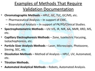 Examples of Methods That Require
Validation Documentation
• Chromatographic Methods – HPLC, GC, TLC, GC/MS, etc.
– Pharmaceutical Analysis – In support of CMC.
– Bioanalytical Analysis – In support of PK/PD/Clinical Studies.
• Spectrophotometric Methods – UV-VIS, IR, NIR, AA, NMR, XRD, MS,
etc.
• Capillary Electrophoresis Methods – Zone, Isoelectric Focusing,
Isotachophoresis, etc.
• Particle Sizer Analysis Methods – Laser, Microscopic, Photozone,
Sieving, SEC, etc.
• Dissolution Methods – Method of Analysis – HPLC, UV, Automated,
etc.
• Titration Methods.
• Automated Analytical Methods – Robots, Automated Analysis.
 