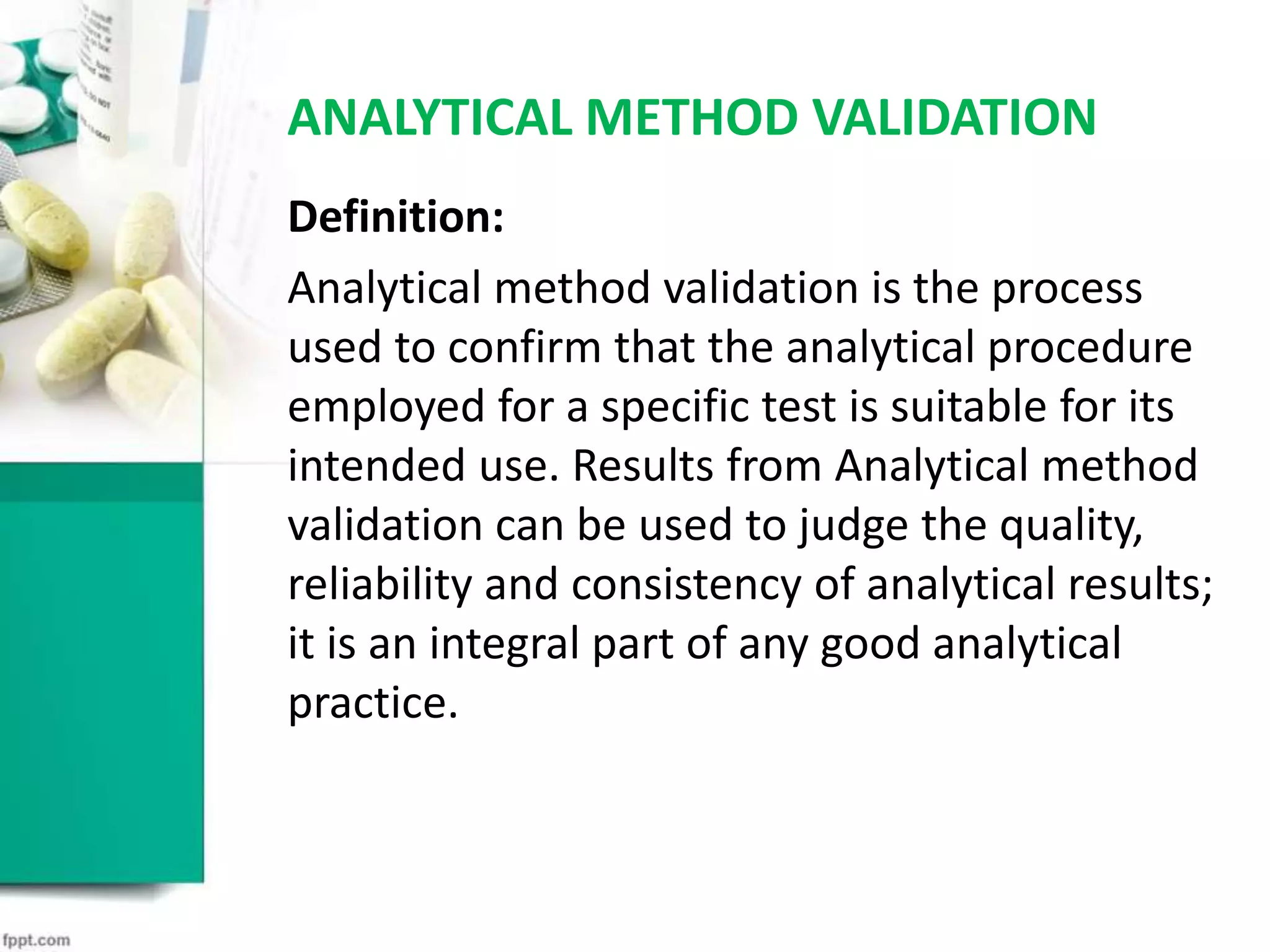 ANALYTICAL METHOD VALIDATION
Definition:
Analytical method validation is the process
used to confirm that the analytical procedure
employed for a specific test is suitable for its
intended use. Results from Analytical method
validation can be used to judge the quality,
reliability and consistency of analytical results;
it is an integral part of any good analytical
practice.
 