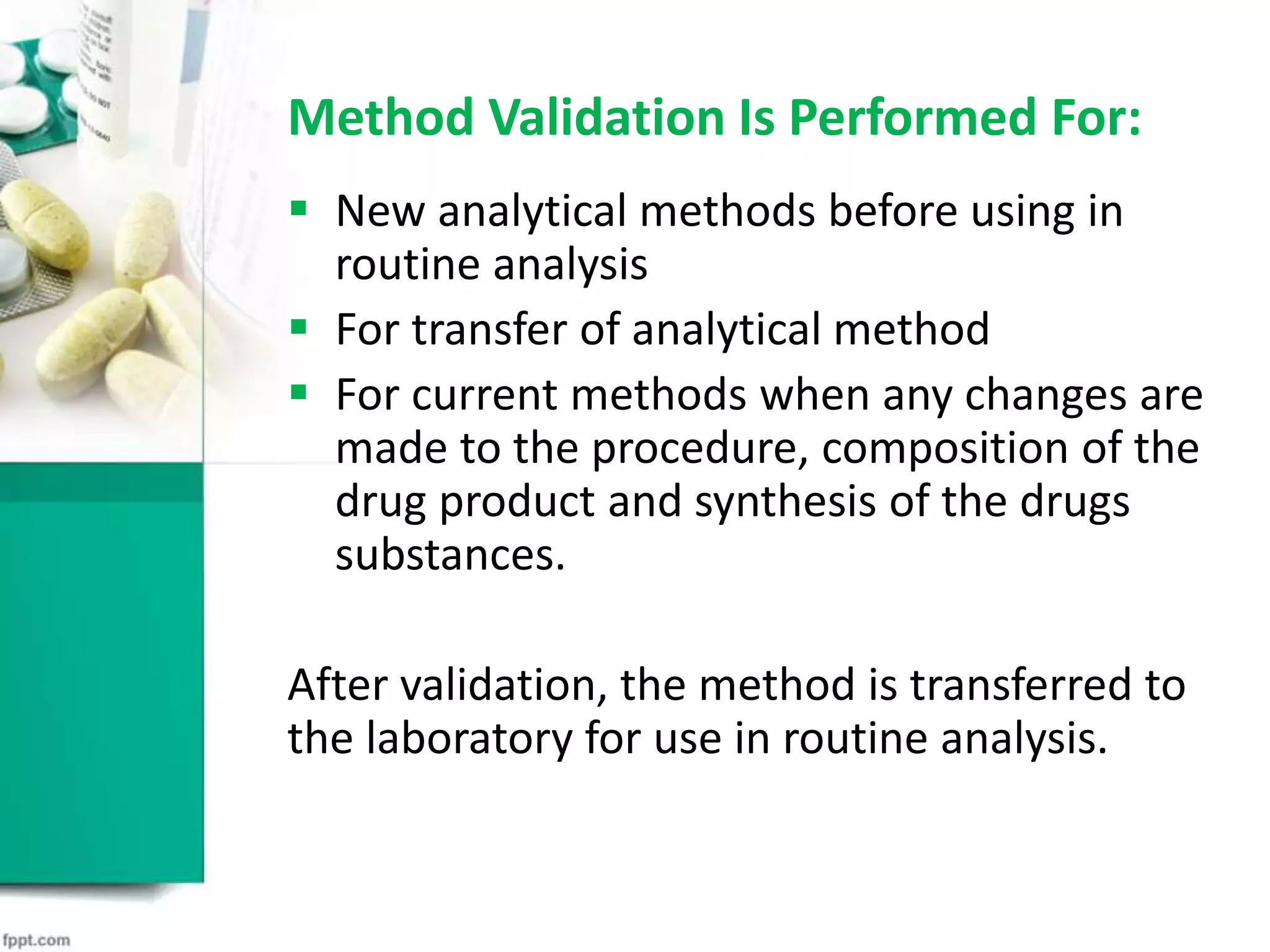 Method Validation Is Performed For:
 New analytical methods before using in
routine analysis
 For transfer of analytical method
 For current methods when any changes are
made to the procedure, composition of the
drug product and synthesis of the drugs
substances.
After validation, the method is transferred to
the laboratory for use in routine analysis.
 