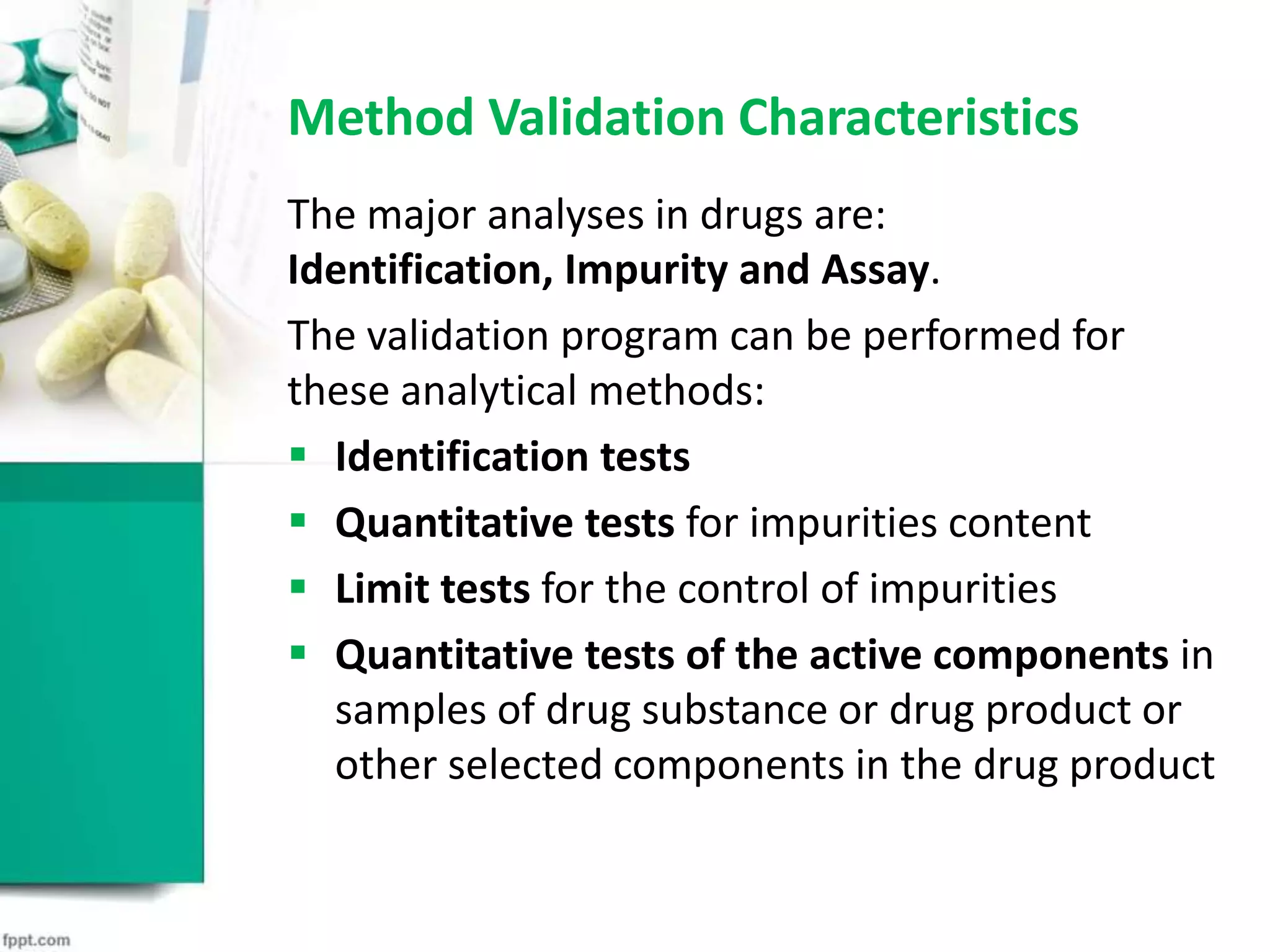 Method Validation Characteristics
The major analyses in drugs are:
Identification, Impurity and Assay.
The validation program can be performed for
these analytical methods:
 Identification tests
 Quantitative tests for impurities content
 Limit tests for the control of impurities
 Quantitative tests of the active components in
samples of drug substance or drug product or
other selected components in the drug product
 