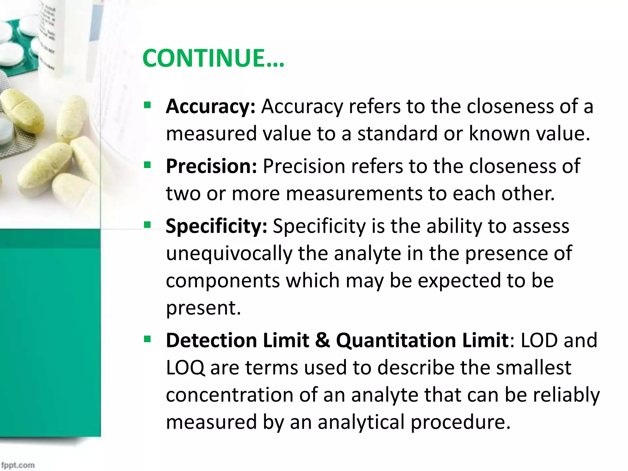 CONTINUE…
 Accuracy: Accuracy refers to the closeness of a
measured value to a standard or known value.
 Precision: Precision refers to the closeness of
two or more measurements to each other.
 Specificity: Specificity is the ability to assess
unequivocally the analyte in the presence of
components which may be expected to be
present.
 Detection Limit & Quantitation Limit: LOD and
LOQ are terms used to describe the smallest
concentration of an analyte that can be reliably
measured by an analytical procedure.
 