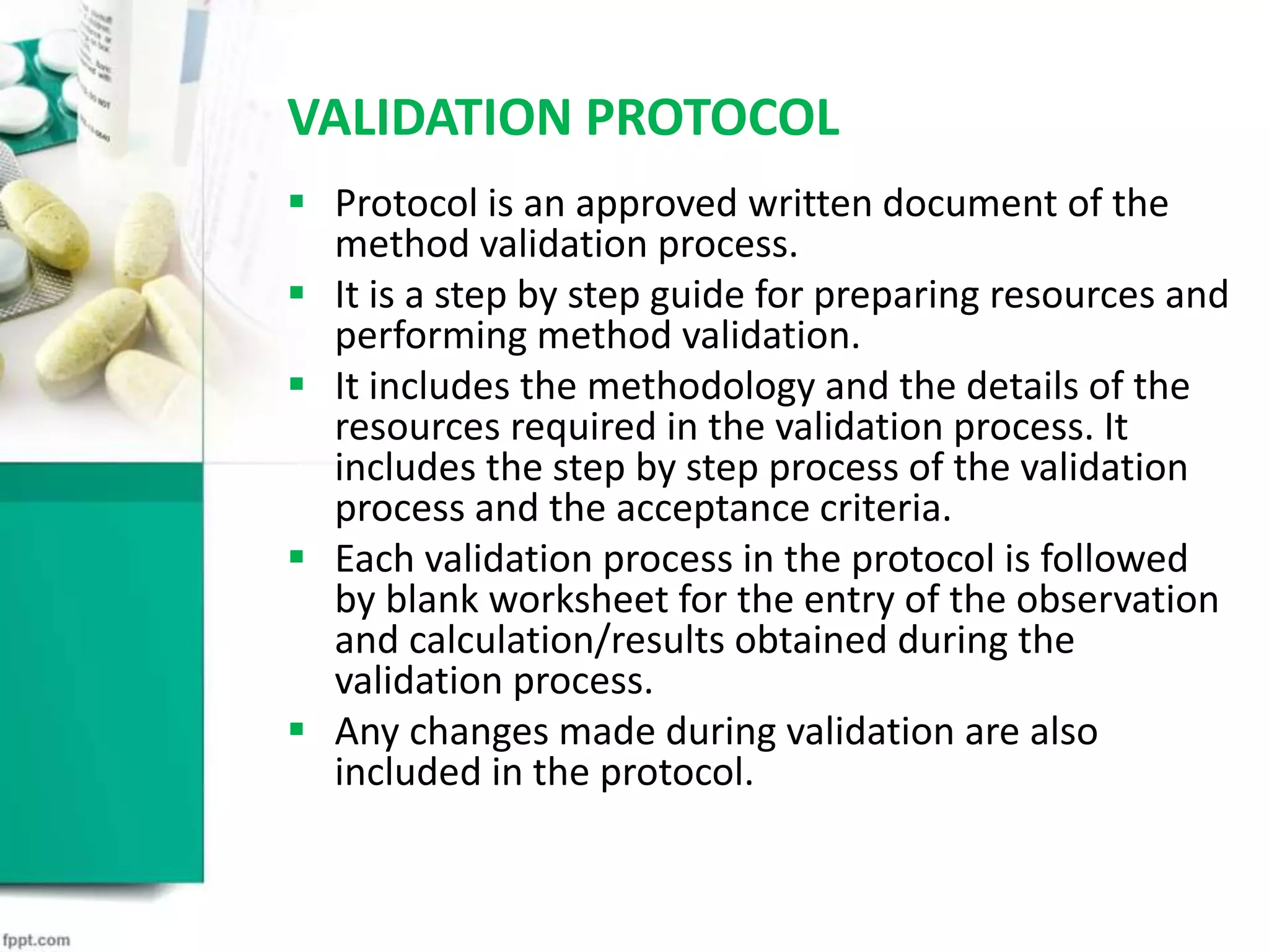 VALIDATION PROTOCOL
 Protocol is an approved written document of the
method validation process.
 It is a step by step guide for preparing resources and
performing method validation.
 It includes the methodology and the details of the
resources required in the validation process. It
includes the step by step process of the validation
process and the acceptance criteria.
 Each validation process in the protocol is followed
by blank worksheet for the entry of the observation
and calculation/results obtained during the
validation process.
 Any changes made during validation are also
included in the protocol.
 