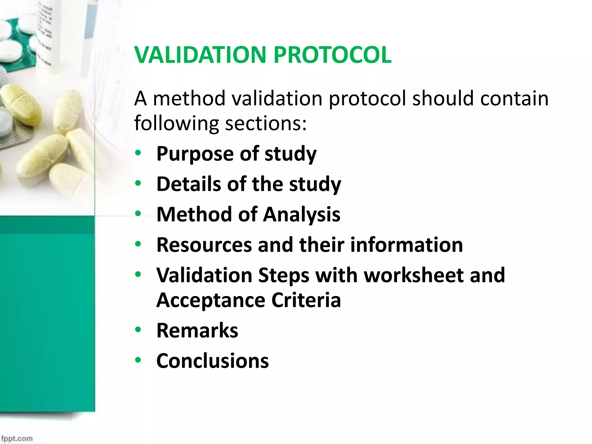 VALIDATION PROTOCOL
A method validation protocol should contain
following sections:
• Purpose of study
• Details of the study
• Method of Analysis
• Resources and their information
• Validation Steps with worksheet and
Acceptance Criteria
• Remarks
• Conclusions
 