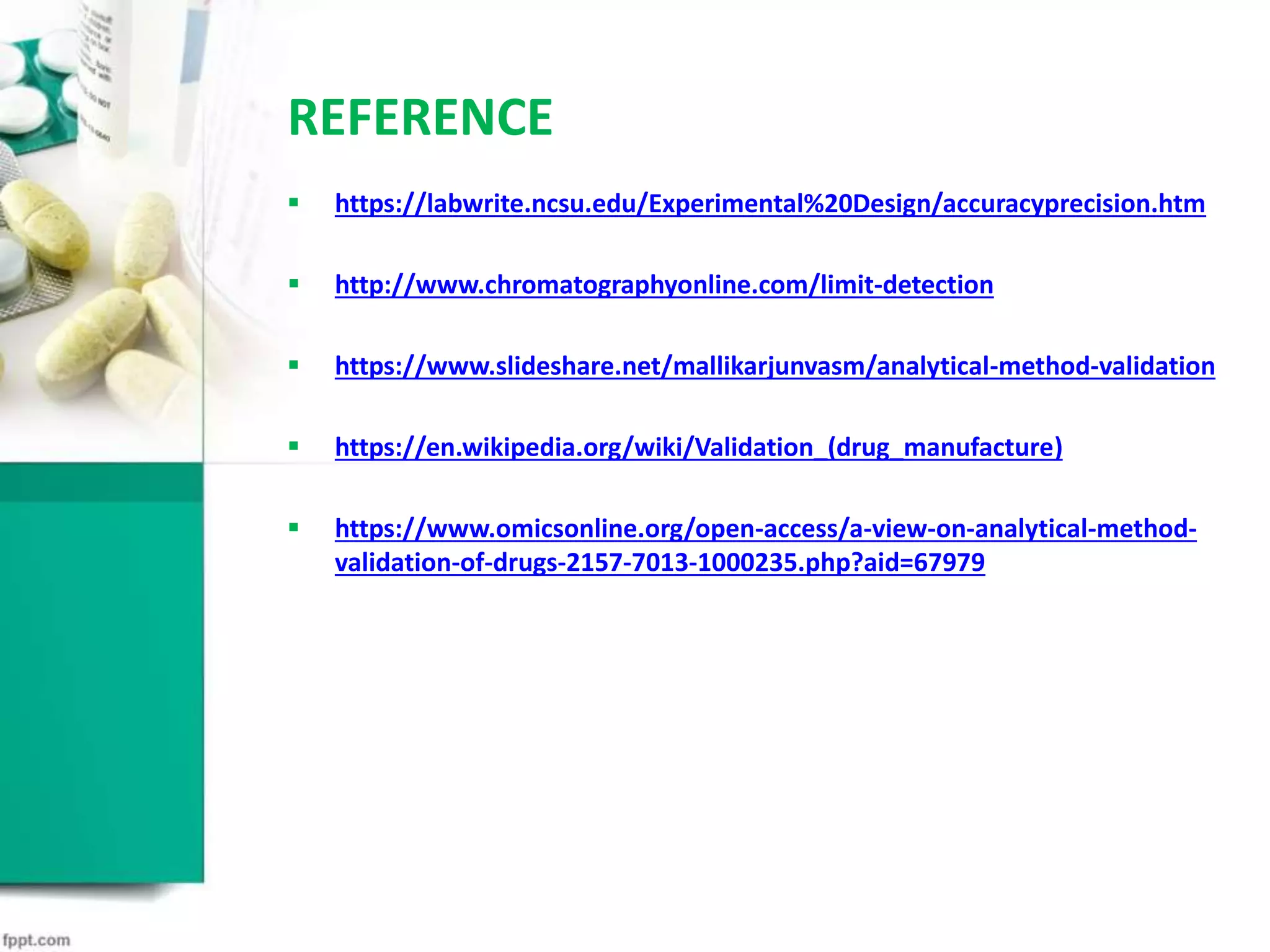 REFERENCE
 https://labwrite.ncsu.edu/Experimental%20Design/accuracyprecision.htm
 http://www.chromatographyonline.com/limit-detection
 https://www.slideshare.net/mallikarjunvasm/analytical-method-validation
 https://en.wikipedia.org/wiki/Validation_(drug_manufacture)
 https://www.omicsonline.org/open-access/a-view-on-analytical-method-
validation-of-drugs-2157-7013-1000235.php?aid=67979
 