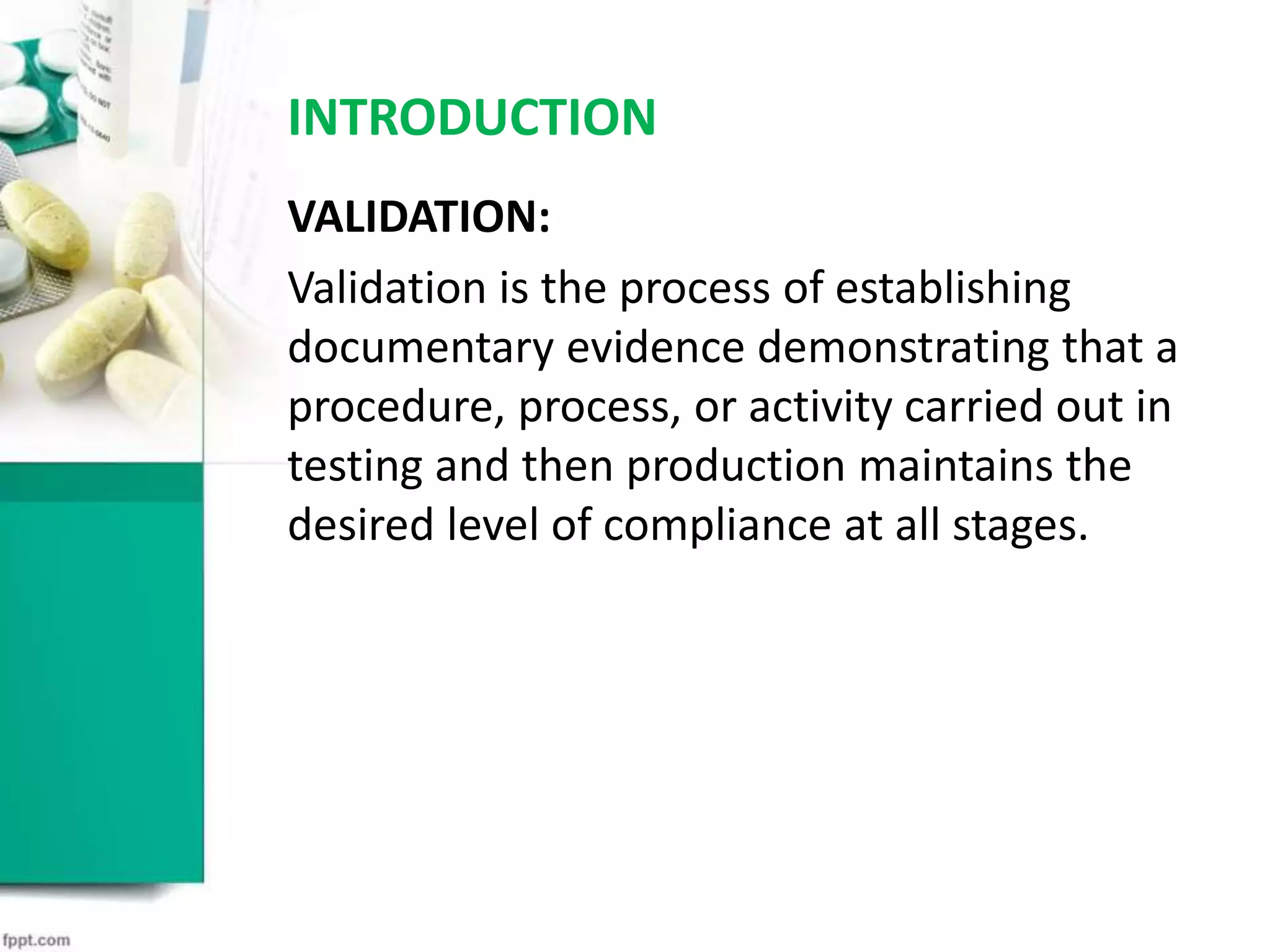 INTRODUCTION
VALIDATION:
Validation is the process of establishing
documentary evidence demonstrating that a
procedure, process, or activity carried out in
testing and then production maintains the
desired level of compliance at all stages.
 