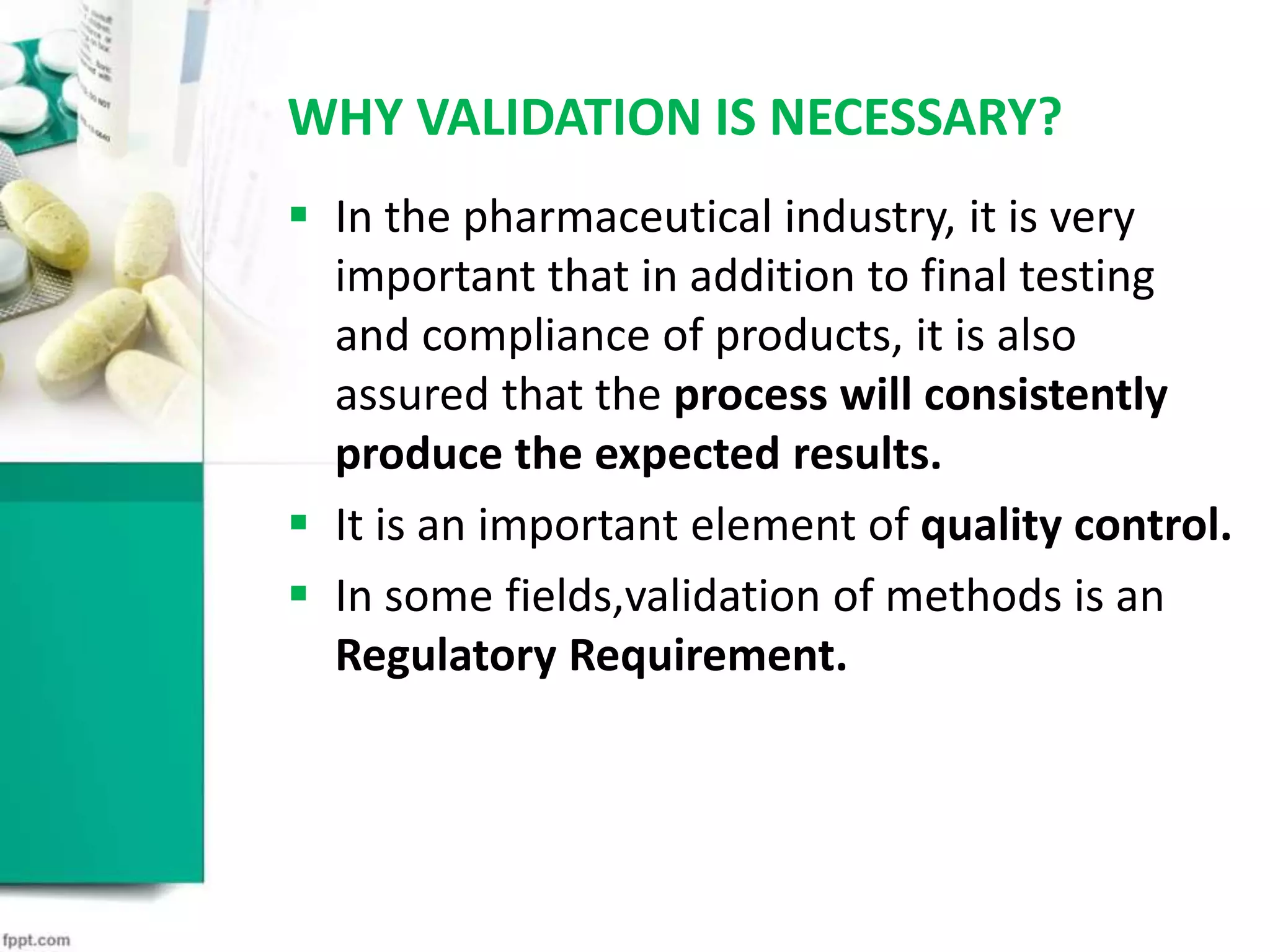 WHY VALIDATION IS NECESSARY?
 In the pharmaceutical industry, it is very
important that in addition to final testing
and compliance of products, it is also
assured that the process will consistently
produce the expected results.
 It is an important element of quality control.
 In some fields,validation of methods is an
Regulatory Requirement.
 