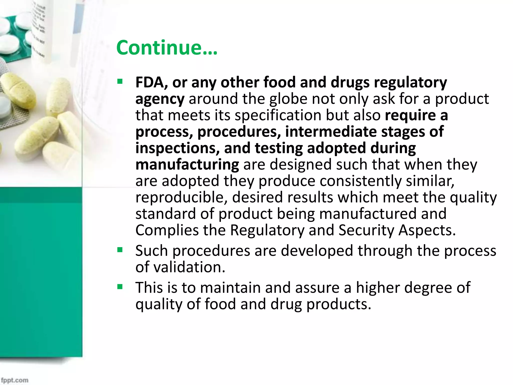 Continue…
 FDA, or any other food and drugs regulatory
agency around the globe not only ask for a product
that meets its specification but also require a
process, procedures, intermediate stages of
inspections, and testing adopted during
manufacturing are designed such that when they
are adopted they produce consistently similar,
reproducible, desired results which meet the quality
standard of product being manufactured and
Complies the Regulatory and Security Aspects.
 Such procedures are developed through the process
of validation.
 This is to maintain and assure a higher degree of
quality of food and drug products.
 