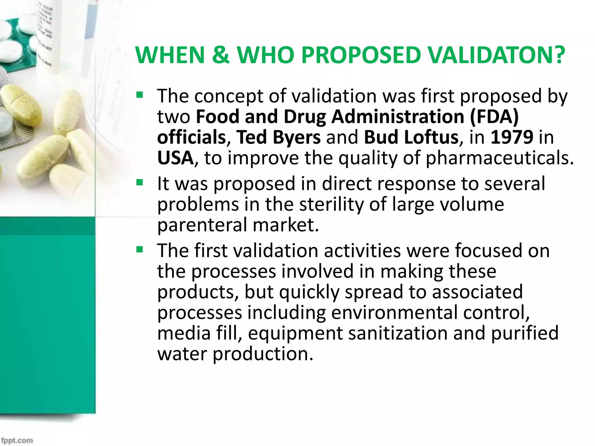 WHEN & WHO PROPOSED VALIDATON?
 The concept of validation was first proposed by
two Food and Drug Administration (FDA)
officials, Ted Byers and Bud Loftus, in 1979 in
USA, to improve the quality of pharmaceuticals.
 It was proposed in direct response to several
problems in the sterility of large volume
parenteral market.
 The first validation activities were focused on
the processes involved in making these
products, but quickly spread to associated
processes including environmental control,
media fill, equipment sanitization and purified
water production.
 