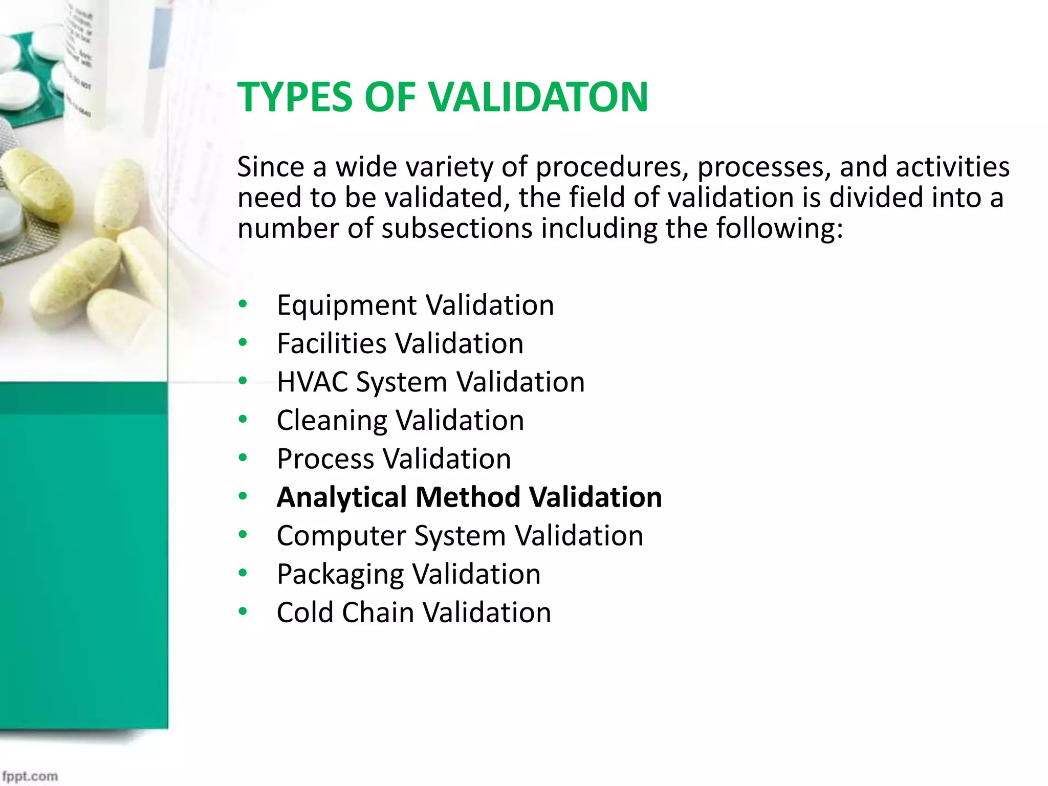TYPES OF VALIDATON
Since a wide variety of procedures, processes, and activities
need to be validated, the field of validation is divided into a
number of subsections including the following:
• Equipment Validation
• Facilities Validation
• HVAC System Validation
• Cleaning Validation
• Process Validation
• Analytical Method Validation
• Computer System Validation
• Packaging Validation
• Cold Chain Validation
 