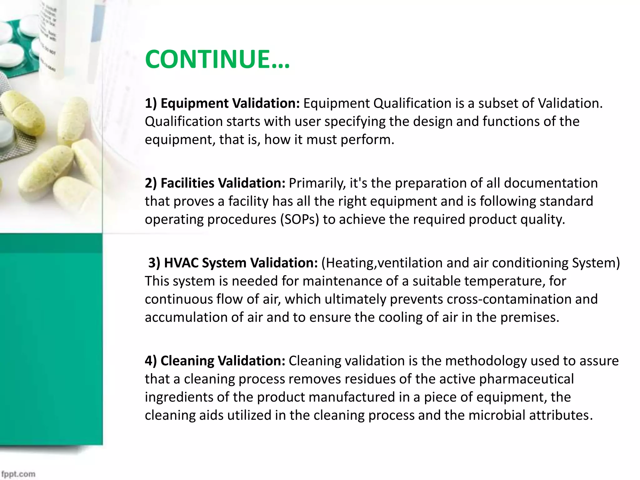 CONTINUE…
1) Equipment Validation: Equipment Qualification is a subset of Validation.
Qualification starts with user specifying the design and functions of the
equipment, that is, how it must perform.
2) Facilities Validation: Primarily, it's the preparation of all documentation
that proves a facility has all the right equipment and is following standard
operating procedures (SOPs) to achieve the required product quality.
3) HVAC System Validation: (Heating,ventilation and air conditioning System)
This system is needed for maintenance of a suitable temperature, for
continuous flow of air, which ultimately prevents cross-contamination and
accumulation of air and to ensure the cooling of air in the premises.
4) Cleaning Validation: Cleaning validation is the methodology used to assure
that a cleaning process removes residues of the active pharmaceutical
ingredients of the product manufactured in a piece of equipment, the
cleaning aids utilized in the cleaning process and the microbial attributes.
 