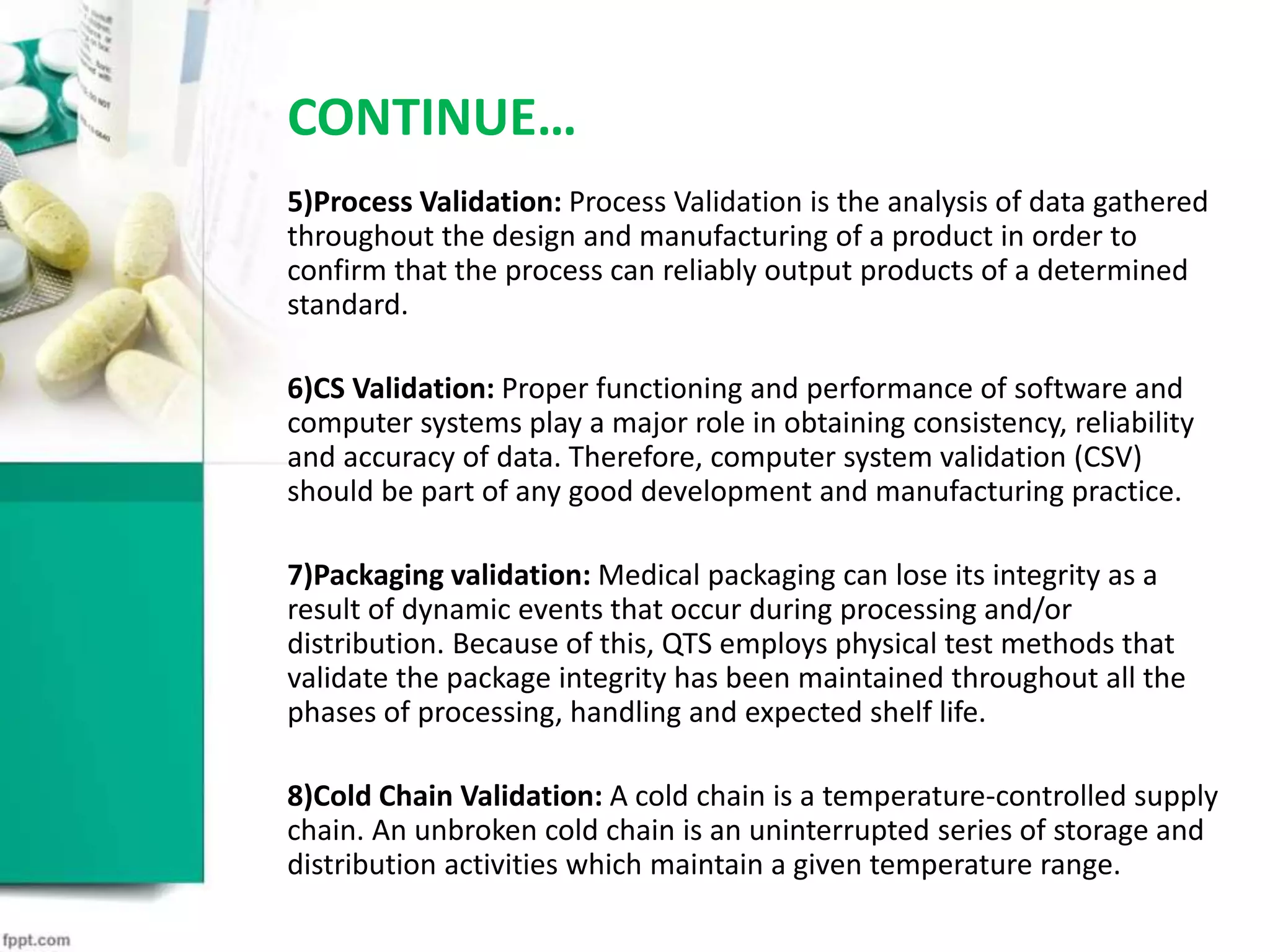 CONTINUE…
5)Process Validation: Process Validation is the analysis of data gathered
throughout the design and manufacturing of a product in order to
confirm that the process can reliably output products of a determined
standard.
6)CS Validation: Proper functioning and performance of software and
computer systems play a major role in obtaining consistency, reliability
and accuracy of data. Therefore, computer system validation (CSV)
should be part of any good development and manufacturing practice.
7)Packaging validation: Medical packaging can lose its integrity as a
result of dynamic events that occur during processing and/or
distribution. Because of this, QTS employs physical test methods that
validate the package integrity has been maintained throughout all the
phases of processing, handling and expected shelf life.
8)Cold Chain Validation: A cold chain is a temperature-controlled supply
chain. An unbroken cold chain is an uninterrupted series of storage and
distribution activities which maintain a given temperature range.
 