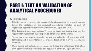 PART I: TEXT ON VALIDATION OF
ANALYTICAL PROCEDURES
1. Introduction
• This document presents a discussion of the characteristics for consideration
during the validation of the analytical procedures included as part of
registration applications submitted within the EC, Japan and USA.
• This document does not necessarily seek to cover the testing that may be
required for registration in, or export to, other areas of the world.
• Furthermore, this text presentation serves as a collection of terms, and their
definitions, and is not intended to provide direction on how to accomplish
validation.
• These terms and definitions are meant to bridge the differences that often
exist between various compendia and regulators of the EC, Japan and USA.
 