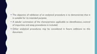 • The objective of validation of an analytical procedure is to demonstrate that it
is suitable for its intended purpose.
• A tabular summation of the characteristics applicable to identification, control
of impurities and assay procedures is included.
• Other analytical procedures may be considered in future additions to this
document.
 
