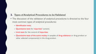 2. Types of Analytical Procedures to beValidated
• The discussion of the validation of analytical procedures is directed to the four
most common types of analytical procedures:
– Identification tests;
– Quantitative tests for impurities' content;
– Limit tests for the control of impurities;
– Quantitative tests of the active moiety in samples of drug substance or drug product or
other selected component(s) in the drug product.
 