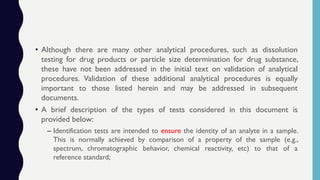 • Although there are many other analytical procedures, such as dissolution
testing for drug products or particle size determination for drug substance,
these have not been addressed in the initial text on validation of analytical
procedures. Validation of these additional analytical procedures is equally
important to those listed herein and may be addressed in subsequent
documents.
• A brief description of the types of tests considered in this document is
provided below:
– Identification tests are intended to ensure the identity of an analyte in a sample.
This is normally achieved by comparison of a property of the sample (e.g.,
spectrum, chromatographic behavior, chemical reactivity, etc) to that of a
reference standard;
 