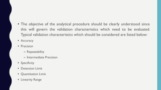 • The objective of the analytical procedure should be clearly understood since
this will govern the validation characteristics which need to be evaluated.
Typical validation characteristics which should be considered are listed below:
• Accuracy
• Precision
– Repeatability
– Intermediate Precision
• Specificity
• Detection Limit
• Quantitation Limit
• Linearity Range
 