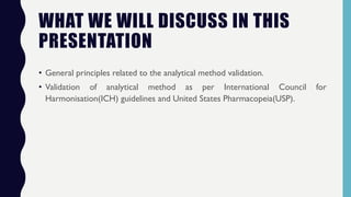 WHAT WE WILL DISCUSS IN THIS
PRESENTATION
• General principles related to the analytical method validation.
• Validation of analytical method as per International Council for
Harmonisation(ICH) guidelines and United States Pharmacopeia(USP).
 