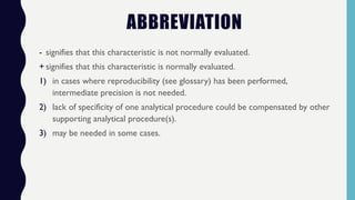 ABBREVIATION
- signifies that this characteristic is not normally evaluated.
+ signifies that this characteristic is normally evaluated.
1) in cases where reproducibility (see glossary) has been performed,
intermediate precision is not needed.
2) lack of specificity of one analytical procedure could be compensated by other
supporting analytical procedure(s).
3) may be needed in some cases.
 