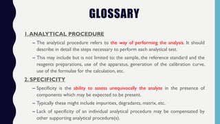 GLOSSARY
1.ANALYTICAL PROCEDURE
– The analytical procedure refers to the way of performing the analysis. It should
describe in detail the steps necessary to perform each analytical test.
– This may include but is not limited to: the sample, the reference standard and the
reagents preparations, use of the apparatus, generation of the calibration curve,
use of the formulae for the calculation, etc.
2. SPECIFICITY
– Specificity is the ability to assess unequivocally the analyte in the presence of
components which may be expected to be present.
– Typically these might include impurities, degradants, matrix, etc.
– Lack of specificity of an individual analytical procedure may be compensated by
other supporting analytical procedure(s).
 