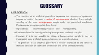 4. PRECISION
– The precision of an analytical procedure expresses the closeness of agreement
(degree of scatter) between a series of measurements obtained from multiple
sampling of the same homogeneous sample under the prescribed conditions.
Precision may be considered at three levels:
– repeatability, intermediate precision and reproducibility.
– Precision should be investigated using homogeneous, authentic samples.
– However, if it is not possible to obtain a homogeneous sample it may be
investigated using artificially prepared samples or a sample solution.
– The precision of an analytical procedure is usually expressed as the variance,
standard deviation or coefficient of variation of a series of measurements.
GLOSSARY
 