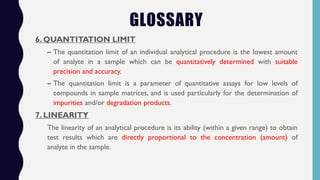 6. QUANTITATION LIMIT
– The quantitation limit of an individual analytical procedure is the lowest amount
of analyte in a sample which can be quantitatively determined with suitable
precision and accuracy.
– The quantitation limit is a parameter of quantitative assays for low levels of
compounds in sample matrices, and is used particularly for the determination of
impurities and/or degradation products.
7. LINEARITY
The linearity of an analytical procedure is its ability (within a given range) to obtain
test results which are directly proportional to the concentration (amount) of
analyte in the sample.
GLOSSARY
 