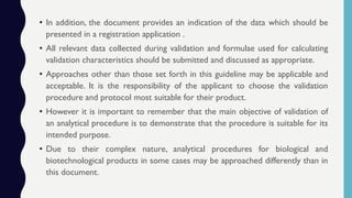 • In addition, the document provides an indication of the data which should be
presented in a registration application .
• All relevant data collected during validation and formulae used for calculating
validation characteristics should be submitted and discussed as appropriate.
• Approaches other than those set forth in this guideline may be applicable and
acceptable. It is the responsibility of the applicant to choose the validation
procedure and protocol most suitable for their product.
• However it is important to remember that the main objective of validation of
an analytical procedure is to demonstrate that the procedure is suitable for its
intended purpose.
• Due to their complex nature, analytical procedures for biological and
biotechnological products in some cases may be approached differently than in
this document.
 