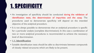 1. SPECIFICITY
• An investigation of specificity should be conducted during the validation of
identification tests, the determination of impurities and the assay. The
procedures used to demonstrate specificity will depend on the intended
objective of the analytical procedure.
• It is not always possible to demonstrate that an analytical procedure is specific
for a particular analyte (complete discrimination). In this case a combination of
two or more analytical procedures is recommended to achieve the necessary
level of discrimination.
• 1.1. Identification
• Suitable identification tests should be able to discriminate between compounds
of closely related structures which are likely to be present.
 