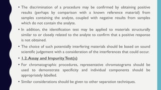 • The discrimination of a procedure may be confirmed by obtaining positive
results (perhaps by comparison with a known reference material) from
samples containing the analyte, coupled with negative results from samples
which do not contain the analyte.
• In addition, the identification test may be applied to materials structurally
similar to or closely related to the analyte to confirm that a positive response
is not obtained.
• The choice of such potentially interfering materials should be based on sound
scientific judgement with a consideration of the interferences that could occur.
• 1.2.Assay and ImpurityTest(s)
• For chromatographic procedures, representative chromatograms should be
used to demonstrate specificity and individual components should be
appropriately labelled.
• Similar considerations should be given to other separation techniques.
 