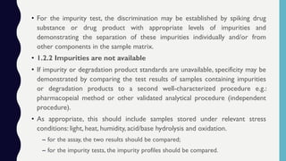 • For the impurity test, the discrimination may be established by spiking drug
substance or drug product with appropriate levels of impurities and
demonstrating the separation of these impurities individually and/or from
other components in the sample matrix.
• 1.2.2 Impurities are not available
• If impurity or degradation product standards are unavailable, specificity may be
demonstrated by comparing the test results of samples containing impurities
or degradation products to a second well-characterized procedure e.g.:
pharmacopeial method or other validated analytical procedure (independent
procedure).
• As appropriate, this should include samples stored under relevant stress
conditions: light, heat, humidity, acid/base hydrolysis and oxidation.
– for the assay, the two results should be compared;
– for the impurity tests, the impurity profiles should be compared.
 