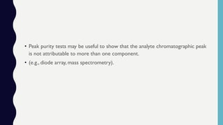 • Peak purity tests may be useful to show that the analyte chromatographic peak
is not attributable to more than one component.
• (e.g., diode array, mass spectrometry).
 