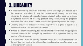 2. LINEARITY
• A linear relationship should be evaluated across the range (see section 3) of
the analytical procedure. It may be demonstrated directly on the drug
substance (by dilution of a standard stock solution) and/or separate weighing
of synthetic mixtures of the drug product components, using the proposed
procedure.The latter aspect can be studied during investigation of the range.
• Linearity should be evaluated by visual inspection of a plot of signals as a
function of analyte concentration or content.
• If there is a linear relationship, test results should be evaluated by appropriate
statistical methods, for example, by calculation of a regression line by the
method of least squares.
• In some cases, to obtain linearity between assays and sample concentrations,
the test data may need to be subjected to a mathematical transformation prior
to the regression analysis.
 