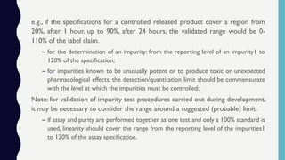 e.g., if the specifications for a controlled released product cover a region from
20%, after 1 hour, up to 90%, after 24 hours, the validated range would be 0-
110% of the label claim.
– for the determination of an impurity: from the reporting level of an impurity1 to
120% of the specification;
– for impurities known to be unusually potent or to produce toxic or unexpected
pharmacological effects, the detection/quantitation limit should be commensurate
with the level at which the impurities must be controlled;
Note: for validation of impurity test procedures carried out during development,
it may be necessary to consider the range around a suggested (probable) limit.
– if assay and purity are performed together as one test and only a 100% standard is
used, linearity should cover the range from the reporting level of the impurities1
to 120% of the assay specification.
 