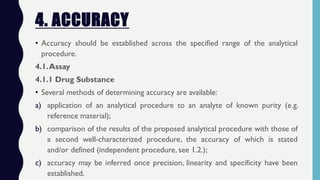 4. ACCURACY
• Accuracy should be established across the specified range of the analytical
procedure.
4.1.Assay
4.1.1 Drug Substance
• Several methods of determining accuracy are available:
a) application of an analytical procedure to an analyte of known purity (e.g.
reference material);
b) comparison of the results of the proposed analytical procedure with those of
a second well-characterized procedure, the accuracy of which is stated
and/or defined (independent procedure, see 1.2.);
c) accuracy may be inferred once precision, linearity and specificity have been
established.
 