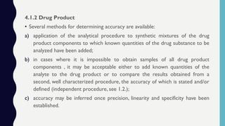 4.1.2 Drug Product
• Several methods for determining accuracy are available:
a) application of the analytical procedure to synthetic mixtures of the drug
product components to which known quantities of the drug substance to be
analyzed have been added;
b) in cases where it is impossible to obtain samples of all drug product
components , it may be acceptable either to add known quantities of the
analyte to the drug product or to compare the results obtained from a
second, well characterized procedure, the accuracy of which is stated and/or
defined (independent procedure, see 1.2.);
c) accuracy may be inferred once precision, linearity and specificity have been
established.
 