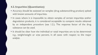 4.2. Impurities (Quantitation)
• Accuracy should be assessed on samples (drug substance/drug product) spiked
with known amounts of impurities.
• In cases where it is impossible to obtain samples of certain impurities and/or
degradation products, it is considered acceptable to compare results obtained
by an independent procedure (see 1.2.). The response factor of the drug
substance can be used.
• It should be clear how the individual or total impurities are to be determined
e.g., weight/weight or area percent, in all cases with respect to the major
analyte.
 