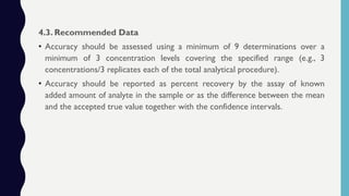 4.3. Recommended Data
• Accuracy should be assessed using a minimum of 9 determinations over a
minimum of 3 concentration levels covering the specified range (e.g., 3
concentrations/3 replicates each of the total analytical procedure).
• Accuracy should be reported as percent recovery by the assay of known
added amount of analyte in the sample or as the difference between the mean
and the accepted true value together with the confidence intervals.
 
