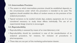 5.2. Intermediate Precision
• The extent to which intermediate precision should be established depends on
the circumstances under which the procedure is intended to be used. The
applicant should establish the effects of random events on the precision of the
analytical procedure.
• Typical variations to be studied include days, analysts, equipment, etc. It is not
considered necessary to study these effects individually. The use of an
experimental design (matrix) is encouraged.
5.3. Reproducibility
• Reproducibility is assessed by means of an inter-laboratory trial.
• Reproducibility should be considered in case of the standardization of an
analytical procedure, for instance, for inclusion of procedures in
pharmacopoeias.
• These data are not part of the marketing authorization dossier.
 